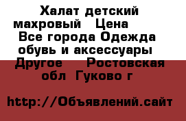 Халат детский махровый › Цена ­ 400 - Все города Одежда, обувь и аксессуары » Другое   . Ростовская обл.,Гуково г.